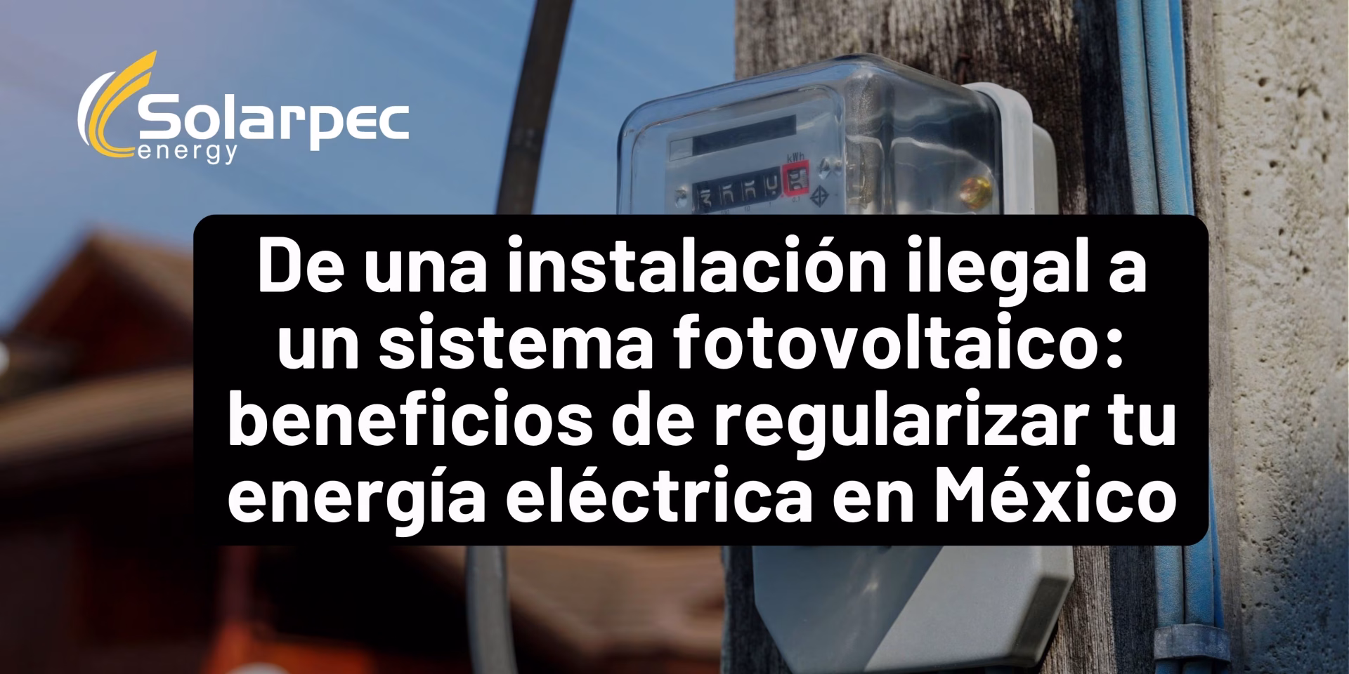 De una instalación ilegal a un sistema fotovoltaico: beneficios de regularizar tu energía eléctrica en México